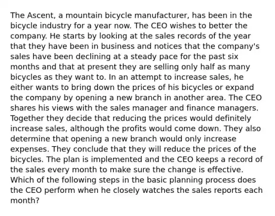 The Ascent, a mountain bicycle manufacturer, has been in the bicycle industry for a year now. The CEO wishes to better the company. He starts by looking at the sales records of the year that they have been in business and notices that the company's sales have been declining at a steady pace for the past six months and that at present they are selling only half as many bicycles as they want to. In an attempt to increase sales, he either wants to bring down the prices of his bicycles or expand the company by opening a new branch in another area. The CEO shares his views with the sales manager and finance managers. Together they decide that reducing the prices would definitely increase sales, although the profits would come down. They also determine that opening a new branch would only increase expenses. They conclude that they will reduce the prices of the bicycles. The plan is implemented and the CEO keeps a record of the sales every month to make sure the change is effective. Which of the following steps in the basic planning process does the CEO perform when he closely watches the sales reports each month?