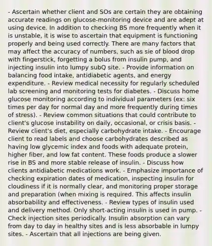 - Ascertain whether client and SOs are certain they are obtaining accurate readings on glucose-monitoring device and are adept at using device. In addition to checking BS more frequently when it is unstable, it is wise to ascertain that equipment is functioning properly and being used correctly. There are many factors that may affect the accuracy of numbers, such as sie of blood drop with fingerstick, forgetting a bolus from insulin pump, and injecting insulin into lumpy subQ site. - Provide information on balancing food intake, antidiabetic agents, and energy expenditure. - Review medical necessity for regularly scheduled lab screening and monitoring tests for diabetes. - Discuss home glucose monitoring according to individual parameters (ex: six times per day for normal day and more frequently during times of stress). - Review common situations that could contribute to client's glucose instability on daily, occasional, or crisis basis. - Review client's diet, especially carbohydrate intake. - Encourage client to read labels and choose carbohydrates described as having low glycemic index and foods with adequate protein, higher fiber, and low fat content. These foods produce a slower rise in BS and more stable release of insulin. - Discuss how clients antidiabetic medications work. - Emphasize importance of checking expiration dates of medication, inspecting insulin for cloudiness if it is normally clear, and monitoring proper storage and preparation (when mixing is required. This affects insulin absorbability and effectiveness. - Review types of insulin used and delivery method. Only short-acting insulin is used in pump. - Check injection sites periodically. Insulin absorption can vary from day to day in healthy sites and is less absorbable in lumpy sites. - Ascertain that all injections are being given.