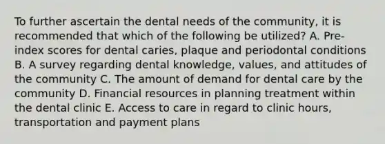 To further ascertain the dental needs of the community, it is recommended that which of the following be utilized? A. Pre-index scores for dental caries, plaque and periodontal conditions B. A survey regarding dental knowledge, values, and attitudes of the community C. The amount of demand for dental care by the community D. Financial resources in planning treatment within the dental clinic E. Access to care in regard to clinic hours, transportation and payment plans