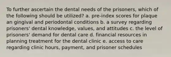 To further ascertain the dental needs of the prisoners, which of the following should be utilized? a. pre-index scores for plaque an gingival and periodontal conditions b. a survey regarding prisoners' dental knowledge, values, and attitudes c. the level of prisoners' demand for dental care d. financial resources in planning treatment for the dental clinic e. access to care regarding clinic hours, payment, and prisoner schedules