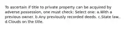 To ascertain if title to private property can be acquired by adverse possession, one must check: Select one: a.With a previous owner. b.Any previously recorded deeds. c.State law.. d.Clouds on the title.