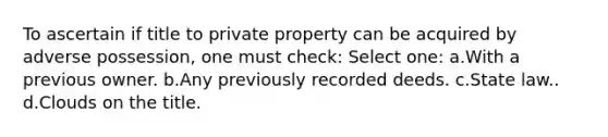 To ascertain if title to private property can be acquired by adverse possession, one must check: Select one: a.With a previous owner. b.Any previously recorded deeds. c.State law.. d.Clouds on the title.