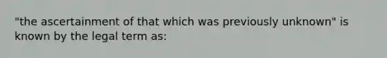 "the ascertainment of that which was previously unknown" is known by the legal term as: