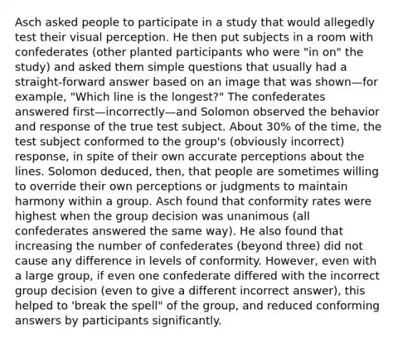 Asch asked people to participate in a study that would allegedly test their visual perception. He then put subjects in a room with confederates (other planted participants who were "in on" the study) and asked them simple questions that usually had a straight-forward answer based on an image that was shown—for example, "Which line is the longest?" The confederates answered first—incorrectly—and Solomon observed the behavior and response of the true test subject. About 30% of the time, the test subject conformed to the group's (obviously incorrect) response, in spite of their own accurate perceptions about the lines. Solomon deduced, then, that people are sometimes willing to override their own perceptions or judgments to maintain harmony within a group. Asch found that conformity rates were highest when the group decision was unanimous (all confederates answered the same way). He also found that increasing the number of confederates (beyond three) did not cause any difference in levels of conformity. However, even with a large group, if even one confederate differed with the incorrect group decision (even to give a different incorrect answer), this helped to 'break the spell" of the group, and reduced conforming answers by participants significantly.