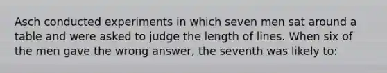 Asch conducted experiments in which seven men sat around a table and were asked to judge the length of lines. When six of the men gave the wrong answer, the seventh was likely to: