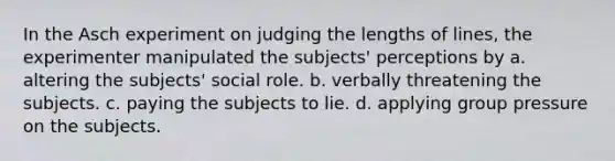 In the Asch experiment on judging the lengths of lines, the experimenter manipulated the subjects' perceptions by a. altering the subjects' social role. b. verbally threatening the subjects. c. paying the subjects to lie. d. applying group pressure on the subjects.