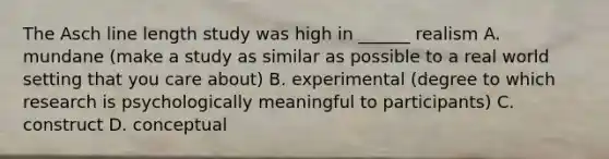 The Asch line length study was high in ______ realism A. mundane (make a study as similar as possible to a real world setting that you care about) B. experimental (degree to which research is psychologically meaningful to participants) C. construct D. conceptual