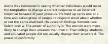 Asche was interested in seeing whether individuals would resist the temptation to change a correct response to an incorrect response because of peer pressure. He held up cards one at a time and asked group of people to respond aloud about whether or not the cards matched. His research findings demonstrate Select one: a. The power of authority b. The women were more likely to change their answers than men c. That college students and educated people did not usually change their answers d. The power of conformity