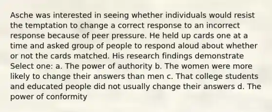 Asche was interested in seeing whether individuals would resist the temptation to change a correct response to an incorrect response because of peer pressure. He held up cards one at a time and asked group of people to respond aloud about whether or not the cards matched. His research findings demonstrate Select one: a. The power of authority b. The women were more likely to change their answers than men c. That college students and educated people did not usually change their answers d. The power of conformity