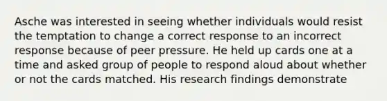 Asche was interested in seeing whether individuals would resist the temptation to change a correct response to an incorrect response because of peer pressure. He held up cards one at a time and asked group of people to respond aloud about whether or not the cards matched. His research findings demonstrate