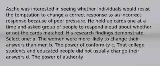 Asche was interested in seeing whether individuals would resist the temptation to change a correct response to an incorrect response because of peer pressure. He held up cards one at a time and asked group of people to respond aloud about whether or not the cards matched. His research findings demonstrate Select one: a. The women were more likely to change their answers than men b. The power of conformity c. That college students and educated people did not usually change their answers d. The power of authority