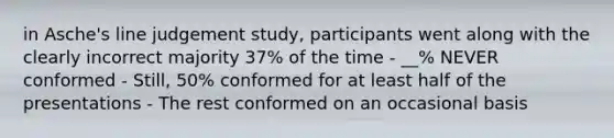 in Asche's line judgement study, participants went along with the clearly incorrect majority 37% of the time - __% NEVER conformed - Still, 50% conformed for at least half of the presentations - The rest conformed on an occasional basis