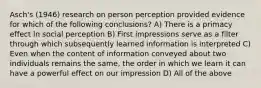 Asch's (1946) research on person perception provided evidence for which of the following conclusions? A) There is a primacy effect in social perception B) First impressions serve as a filter through which subsequently learned information is interpreted C) Even when the content of information conveyed about two individuals remains the same, the order in which we learn it can have a powerful effect on our impression D) All of the above