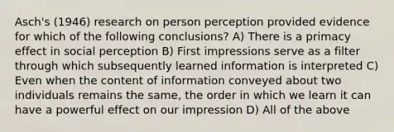 Asch's (1946) research on person perception provided evidence for which of the following conclusions? A) There is a primacy effect in social perception B) First impressions serve as a filter through which subsequently learned information is interpreted C) Even when the content of information conveyed about two individuals remains the same, the order in which we learn it can have a powerful effect on our impression D) All of the above