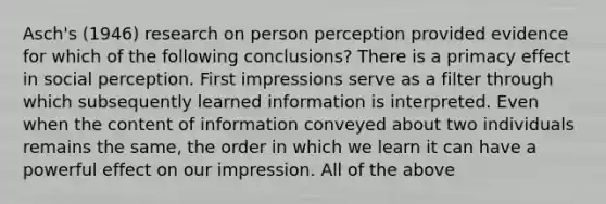 Asch's (1946) research on person perception provided evidence for which of the following conclusions? There is a primacy effect in social perception. First impressions serve as a filter through which subsequently learned information is interpreted. Even when the content of information conveyed about two individuals remains the same, the order in which we learn it can have a powerful effect on our impression. All of the above