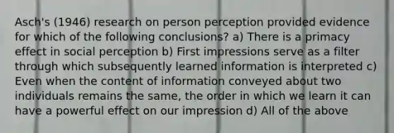 Asch's (1946) research on person perception provided evidence for which of the following conclusions? a) There is a primacy effect in social perception b) First impressions serve as a filter through which subsequently learned information is interpreted c) Even when the content of information conveyed about two individuals remains the same, the order in which we learn it can have a powerful effect on our impression d) All of the above