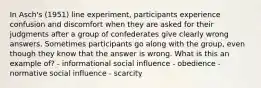 In Asch's (1951) line experiment, participants experience confusion and discomfort when they are asked for their judgments after a group of confederates give clearly wrong answers. Sometimes participants go along with the group, even though they know that the answer is wrong. What is this an example of? - informational social influence - obedience - normative social influence - scarcity