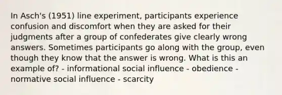 In Asch's (1951) line experiment, participants experience confusion and discomfort when they are asked for their judgments after a group of confederates give clearly wrong answers. Sometimes participants go along with the group, even though they know that the answer is wrong. What is this an example of? - informational social influence - obedience - normative social influence - scarcity