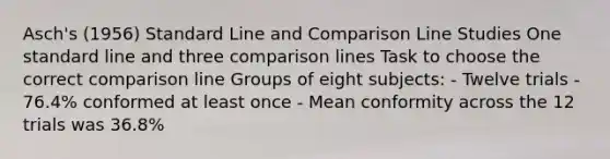 Asch's (1956) Standard Line and Comparison Line Studies One standard line and three comparison lines Task to choose the correct comparison line Groups of eight subjects: - Twelve trials - 76.4% conformed at least once - Mean conformity across the 12 trials was 36.8%