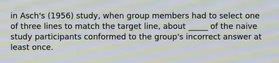 in Asch's (1956) study, when group members had to select one of three lines to match the target line, about _____ of the naive study participants conformed to the group's incorrect answer at least once.