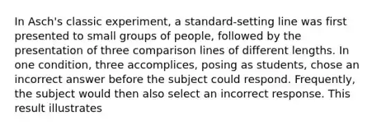 In Asch's classic experiment, a standard-setting line was first presented to small groups of people, followed by the presentation of three comparison lines of different lengths. In one condition, three accomplices, posing as students, chose an incorrect answer before the subject could respond. Frequently, the subject would then also select an incorrect response. This result illustrates