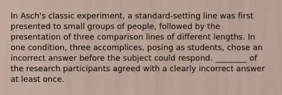 In Asch's classic experiment, a standard-setting line was first presented to small groups of people, followed by the presentation of three comparison lines of different lengths. In one condition, three accomplices, posing as students, chose an incorrect answer before the subject could respond. ________ of the research participants agreed with a clearly incorrect answer at least once.