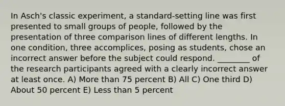 In Asch's classic experiment, a standard-setting line was first presented to small groups of people, followed by the presentation of three comparison lines of different lengths. In one condition, three accomplices, posing as students, chose an incorrect answer before the subject could respond. ________ of the research participants agreed with a clearly incorrect answer at least once. A) More than 75 percent B) All C) One third D) About 50 percent E) Less than 5 percent