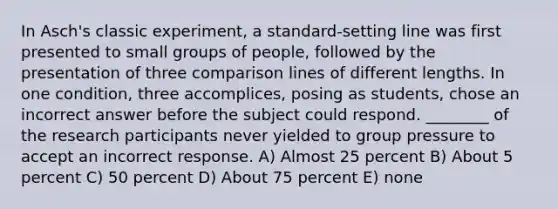 In Asch's classic experiment, a standard-setting line was first presented to small groups of people, followed by the presentation of three comparison lines of different lengths. In one condition, three accomplices, posing as students, chose an incorrect answer before the subject could respond. ________ of the research participants never yielded to group pressure to accept an incorrect response. A) Almost 25 percent B) About 5 percent C) 50 percent D) About 75 percent E) none