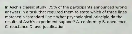 In Asch's classic study, 75% of the participants announced wrong answers in a task that required them to state which of three lines matched a "standard line." What psychological principle do the results of Asch's experiment support? A. conformity B. obedience C. reactance D. overjustification