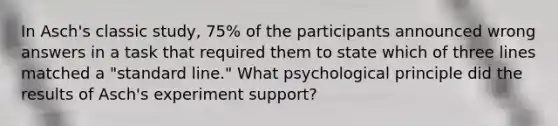 In Asch's classic study, 75% of the participants announced wrong answers in a task that required them to state which of three lines matched a "standard line." What psychological principle did the results of Asch's experiment support?