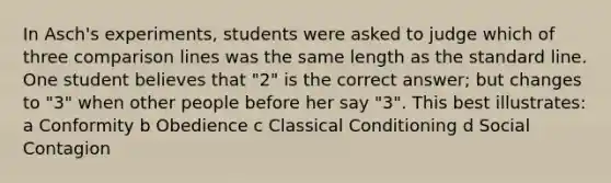 In Asch's experiments, students were asked to judge which of three comparison lines was the same length as the standard line. One student believes that "2" is the correct answer; but changes to "3" when other people before her say "3". This best illustrates: a Conformity b Obedience c Classical Conditioning d Social Contagion