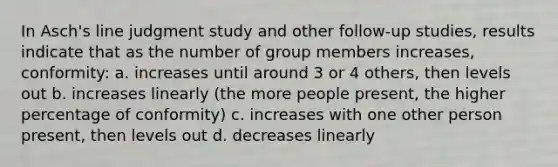 In Asch's line judgment study and other follow-up studies, results indicate that as the number of group members increases, conformity: a. increases until around 3 or 4 others, then levels out b. increases linearly (the more people present, the higher percentage of conformity) c. increases with one other person present, then levels out d. decreases linearly