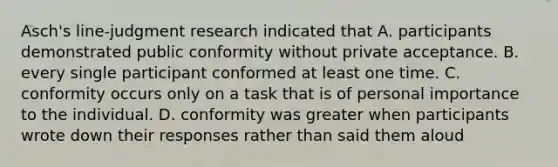 Asch's line-judgment research indicated that A. participants demonstrated public conformity without private acceptance. B. every single participant conformed at least one time. C. conformity occurs only on a task that is of personal importance to the individual. D. conformity was greater when participants wrote down their responses rather than said them aloud