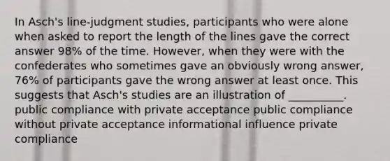 In Asch's line-judgment studies, participants who were alone when asked to report the length of the lines gave the correct answer 98% of the time. However, when they were with the confederates who sometimes gave an obviously wrong answer, 76% of participants gave the wrong answer at least once. This suggests that Asch's studies are an illustration of __________. public compliance with private acceptance public compliance without private acceptance informational influence private compliance