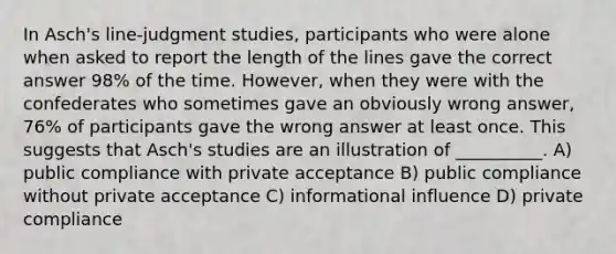 In Asch's line-judgment studies, participants who were alone when asked to report the length of the lines gave the correct answer 98% of the time. However, when they were with the confederates who sometimes gave an obviously wrong answer, 76% of participants gave the wrong answer at least once. This suggests that Asch's studies are an illustration of __________. A) public compliance with private acceptance B) public compliance without private acceptance C) informational influence D) private compliance