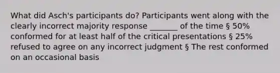 What did Asch's participants do? Participants went along with the clearly incorrect majority response _______ of the time § 50% conformed for at least half of the critical presentations § 25% refused to agree on any incorrect judgment § The rest conformed on an occasional basis