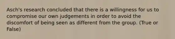 Asch's research concluded that there is a willingness for us to compromise our own judgements in order to avoid the discomfort of being seen as different from the group. (True or False)