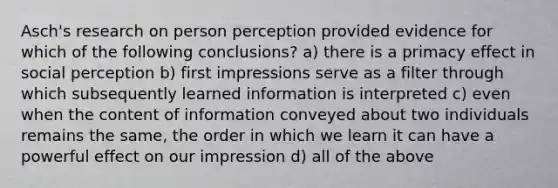 Asch's research on person perception provided evidence for which of the following conclusions? a) there is a primacy effect in social perception b) first impressions serve as a filter through which subsequently learned information is interpreted c) even when the content of information conveyed about two individuals remains the same, the order in which we learn it can have a powerful effect on our impression d) all of the above