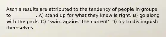 Asch's results are attributed to the tendency of people in groups to __________. A) stand up for what they know is right. B) go along with the pack. C) "swim against the current" D) try to distinguish themselves.