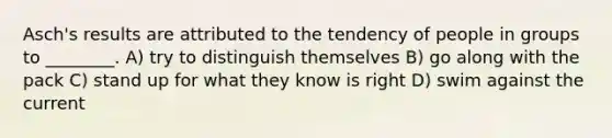 Asch's results are attributed to the tendency of people in groups to ________. A) try to distinguish themselves B) go along with the pack C) stand up for what they know is right D) swim against the current