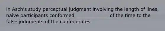 In Asch's study perceptual judgment involving the length of lines, naive participants conformed ______________ of the time to the false judgments of the confederates.