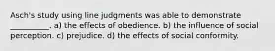 Asch's study using line judgments was able to demonstrate __________. a) the effects of obedience. b) the influence of social perception. c) prejudice. d) the effects of social conformity.