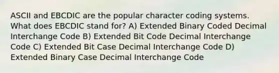 ASCII and EBCDIC are the popular character coding systems. What does EBCDIC stand for? A) Extended Binary Coded Decimal Interchange Code B) Extended Bit Code Decimal Interchange Code C) Extended Bit Case Decimal Interchange Code D) Extended Binary Case Decimal Interchange Code