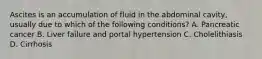 Ascites is an accumulation of fluid in the abdominal cavity, usually due to which of the following conditions? A. Pancreatic cancer B. Liver failure and portal hypertension C. Cholelithiasis D. Cirrhosis