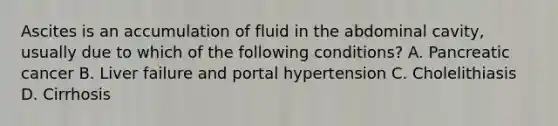 Ascites is an accumulation of fluid in the abdominal cavity, usually due to which of the following conditions? A. Pancreatic cancer B. Liver failure and portal hypertension C. Cholelithiasis D. Cirrhosis