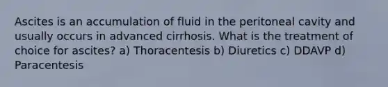 Ascites is an accumulation of fluid in the peritoneal cavity and usually occurs in advanced cirrhosis. What is the treatment of choice for ascites? a) Thoracentesis b) Diuretics c) DDAVP d) Paracentesis