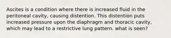 Ascites is a condition where there is increased fluid in the peritoneal cavity, causing distention. This distention puts increased pressure upon the diaphragm and thoracic cavity, which may lead to a restrictive lung pattern. what is seen?