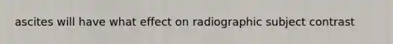 ascites will have what effect on radiographic subject contrast