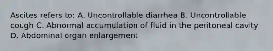 Ascites refers to: A. Uncontrollable diarrhea B. Uncontrollable cough C. Abnormal accumulation of fluid in the peritoneal cavity D. Abdominal organ enlargement