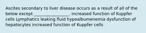 Ascites secondary to liver disease occurs as a result of all of the below except _________________. increased function of Kuppfer cells Lymphatics leaking fluid hypoalbumenemia dysfunction of hepatocytes increased function of Kuppfer cells